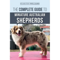 The Complete Guide to Miniature Australian Shepherds: Finding, Caring For, Training, Feeding, Socializing, and Loving Your New Mini Aussie Puppy