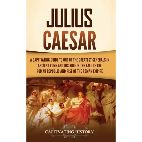 Julius Caesar: A Captivating Guide to One of the Greatest Generals in Ancient Rome and His Role in the Fall of the Roman Republic and