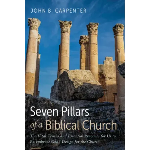 Seven Pillars of a Biblical Church: The Vital Truths and Essential Practices for Us to Re-Embrace God's Design for the Church