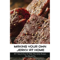 Making Your Own Jerky At Home: 40+ Tasty & Easy To Make Meat Jerky Recipes You Should Try: Homemade Meat Jerky Recipes Book