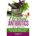 Herbal Antibiotics Secrets: How to Use Herbal Medicine to Prevent, Treat and Heal Illness Naturally