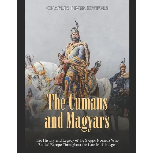 The Cumans and Magyars: The History and Legacy of the Steppe Nomads Who Raided Europe Throughout the Late Middle Ages