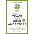 How to Trace Your Irish Ancestors: An Essential Guide to Researching and Documenting the Family Histories of Ireland's People