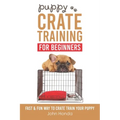 Puppy Crate Training For Beginners: The Fast and Fun Way to Crate Train Your Puppy