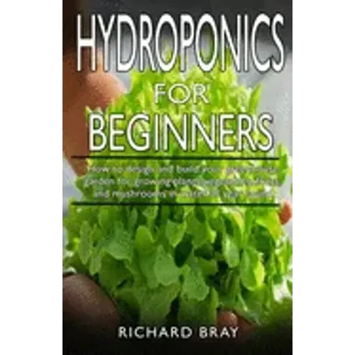 Hydroponics for Beginners: : How to design and build your greenhouse garden for growing plants, vegetables, fruits, and mushrooms in water all ye