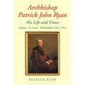 Archbishop Patrick John Ryan His Life and Times: Ireland - St. Louis - Philadelphia 1831-1911