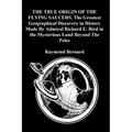 THE TRUE ORIGIN OF THE FLYING SAUCERS. The Greatest Geographical Discovery in History Made By Admiral Richard E. Bird in the Mysterious Land Beyond Th