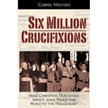Six Million Crucifixions: How Christian Teachings About Jews Paved the Road to the Holocaust