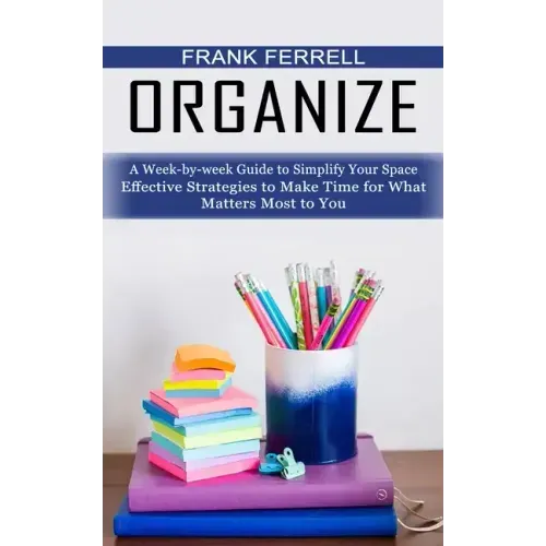 Organize: A Week-by-week Guide to Simplify Your Space (Effective Strategies to Make Time for What Matters Most to You)