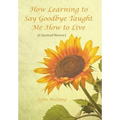 How Learning to Say Goodbye Taught Me How to Live: (A Spiritual Memoir)