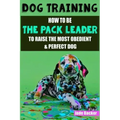 Dog Training: How to be the pack leader to raise the most obedient & perfect dog