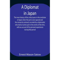 A Diplomat in Japan The inner history of the critical years in the evolution of Japan when the ports were opened and the monarchy restored, recorded b
