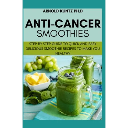 Anti-Cancer Smothies: Step by Step Guide to Quick and Easy Delicious Smoothie Recipes to Make You Healthy