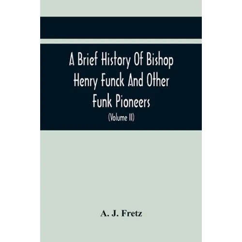 A Brief History Of Bishop Henry Funck And Other Funk Pioneers, And A Complete Genealogical Family Register, With Biographies Of Their Descendants From