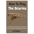 How To Play The Ocarina: A Comprehensive Guide To Playing The Ocarina With 10 Easy-Beginners Songs