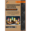 Moonshine Recipes Guidebook: A Detailed Guide to Mastering Moonshine Mash Recipes at Home, From Distillation Techniques, Traditional Corn Blends to