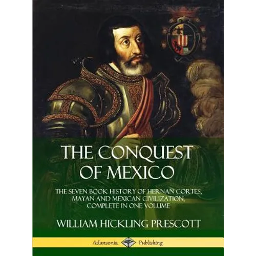 The Conquest of Mexico: The Seven Book History of Hernan Cortes, Mayan and Mexican Civilization, Complete in One Volume