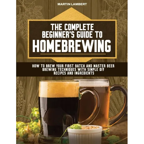 The Complete Beginner's Guide to Homebrewing: How to Brew Your First Batch and Master Beer Brewing Techniques With Simple DIY Recipes and Ingredients