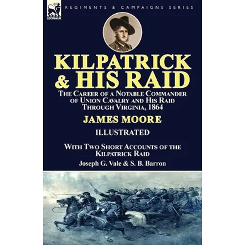 Kilpatrick and His Raid: the Career of a Notable Commander of Union Cavalry and His Raid Through Virginia, 1864, With Two Short Accounts of the Kilpat
