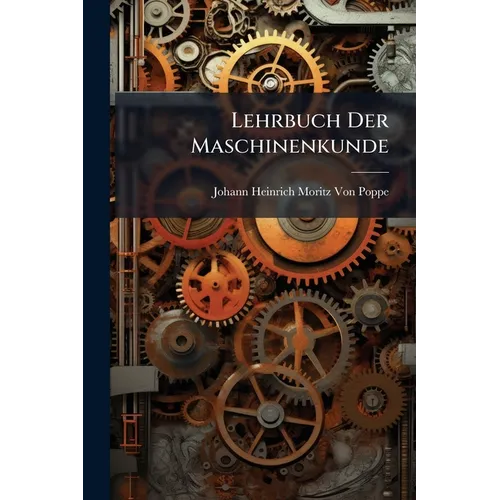 Lehrbuch Der Maschinenkunde: Nach Einem Neuen Umfassendern Plane, Und Ohne Voraussetzung Höherer Analytischer Kenntnisse ...