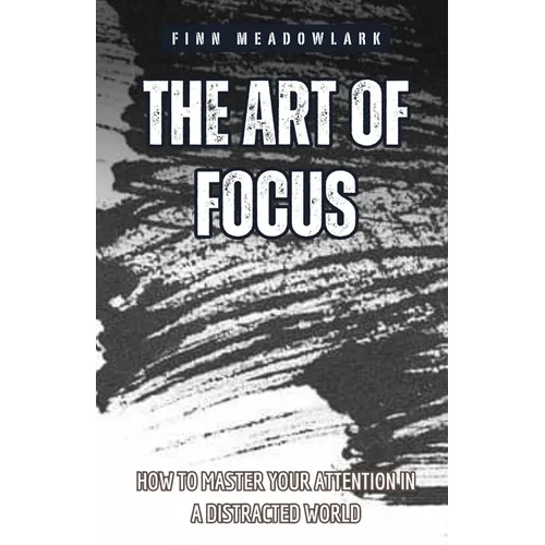 The Art of Focus: How to Master Your Attention in a Distracted World