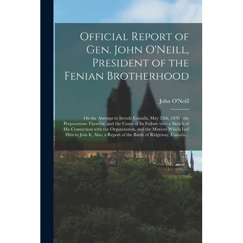 Official Report of Gen. John O'Neill, President of the Fenian Brotherhood [microform]: on the Attempt to Invade Canada, May 25th, 1870: the Preparatio