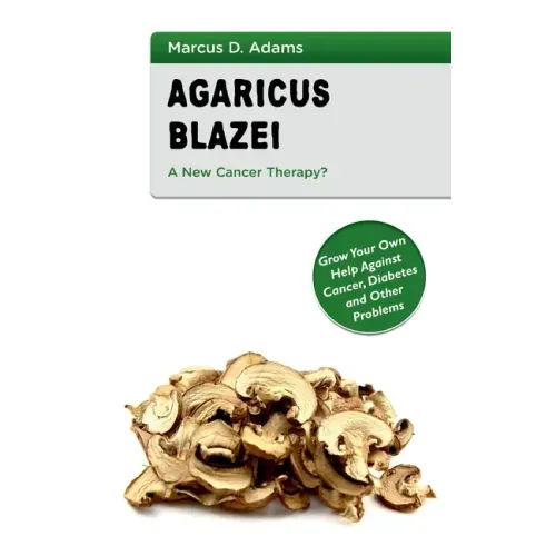 Agaricus Blazei - A New Cancer Therapy?: Grow Your Own Help Against Cancer, Diabetes and Other Problems