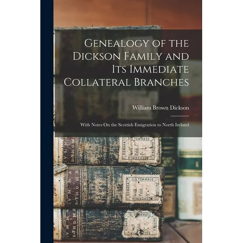 Genealogy of the Dickson Family and Its Immediate Collateral Branches: With Notes On the Scottish Emigration to North Ireland