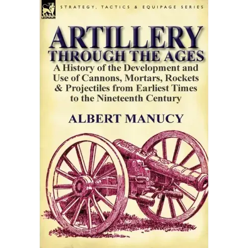 Artillery Through the Ages: a History of the Development and Use of Cannons, Mortars, Rockets & Projectiles from Earliest Times to the Nineteenth Cent