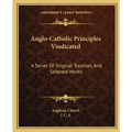 Anglo-Catholic Principles Vindicated: A Series of Original Treatises and Selected Works