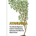 Ayahuasca: The Ultimate Beginner's Guide to Understanding Ayahuasca And What You Need to Know
