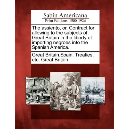The Assiento, Or, Contract for Allowing to the Subjects of Great Britain in the Liberty of Importing Negroes Into the Spanish America.