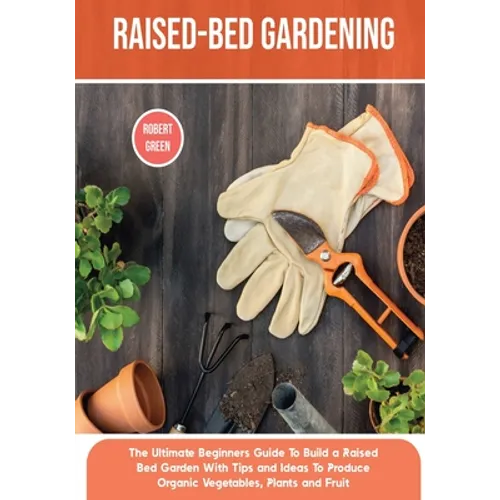 Raised-bed Gardening: The Ultimate Beginners Guide To Build a Raised Bed Garden With Tips and Ideas To Produce Organic Vegetables, Plants and Fruit
