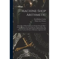 Machine-Shop Arithmetic: Shows How All Shop Problems Are Worked Out and "Why." Includes Change Gears for Cutting Any Threads; Drills, Taps, Shi