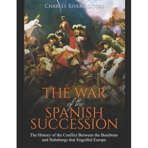 The War of the Spanish Succession: The History of the Conflict Between the Bourbons and Habsburgs that Engulfed Europe
