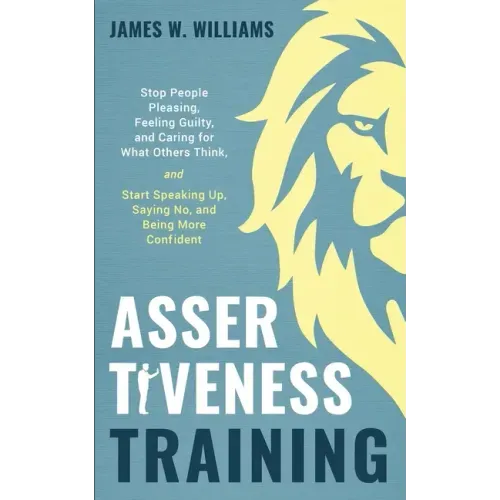 Assertiveness Training: Stop People Pleasing, Feeling Guilty, and Caring for What Others Think, and Start Speaking Up, Saying No, and Being Mo