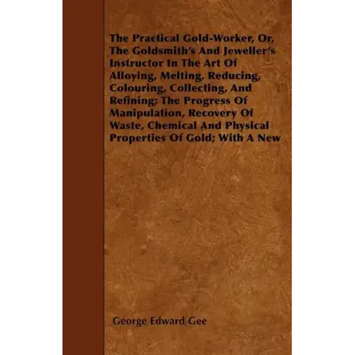 The Practical Gold-Worker, or, The Goldsmith's and Jeweller's Instructor in the Art of Alloying, Melting, Reducing, Colouring, Collecting, and Refinin