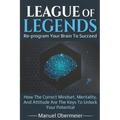 League Of Legends - Re-program Your Brain To Succeed: How The Correct Mindset, Mentality, And Attitude Are The Keys To Unlock Your Potential