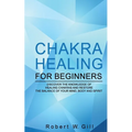 Chakra Healing for Beginners: Discover the knowledge of chakra healing and restore the balance of your mind, body and spirit