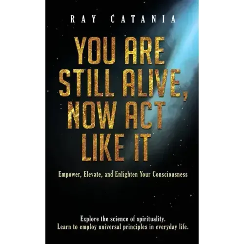 You Are Still Alive, Now Act Like It: Empower, Elevate, and Enlighten Your Consciousness