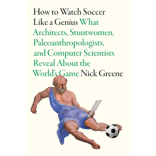 How to Watch Soccer Like a Genius: What Architects, Stuntwomen, Paleoanthropologists, and Computer Scientists Reveal about the World's Game