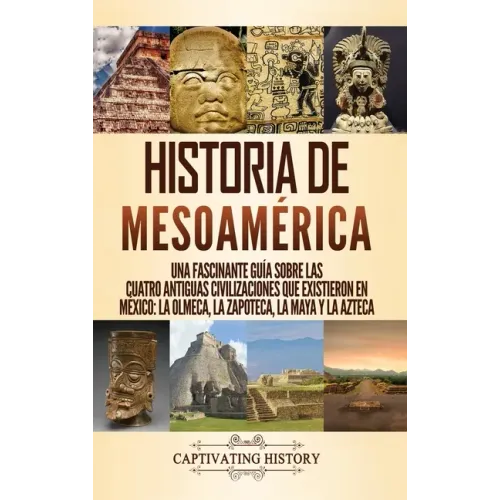 Historia de Mesoamérica: Una fascinante guía sobre las cuatro antiguas civilizaciones que existieron en México: la olmeca, la zapoteca, la maya