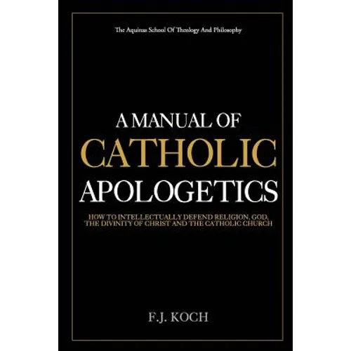 A Manual Of Catholic Apologetics: How To Intellectually Defend Religion, God, The Divinity Of Christ And The Catholic Church