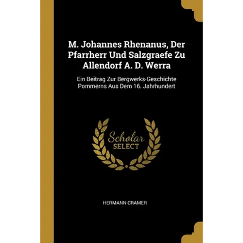 M. Johannes Rhenanus, Der Pfarrherr Und Salzgraefe Zu Allendorf A. D. Werra: Ein Beitrag Zur Bergwerks-Geschichte Pommerns Aus Dem 16. Jahrhundert