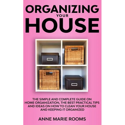 Organizing Your House: The Simple And Complete Guide On Home Organization, The Best Practical Tips And Ideas On How To Clean Your House And Keep It Cl