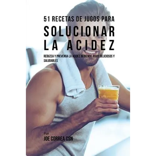 51 Recetas de Jugos Para Solucionar la Acidez: Reduzca y Prevenga la Acidez Bebiendo Jugos Deliciosos y Saludables