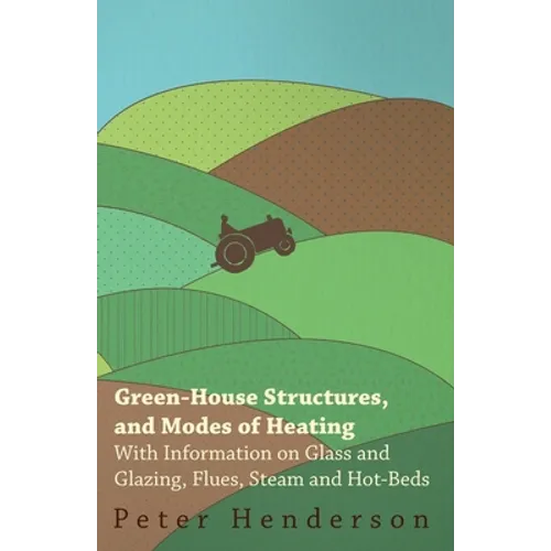 Green-House Structures, and Modes of Heating - With Information on Glass and Glazing, Flues, Steam and Hot-Beds