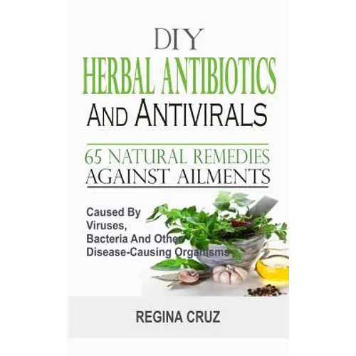 DIY Herbal Antibiotics And Antivirals: 65 Natural Remedies Against Ailments Caused By Viruses, Bacteria And Other Disease-Causing Organisms