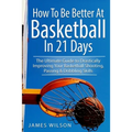 How to Be Better At Basketball in 21 days: The Ultimate Guide to Drastically Improving Your Basketball Shooting, Passing and Dribbling Skills