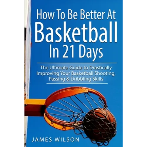 How to Be Better At Basketball in 21 days: The Ultimate Guide to Drastically Improving Your Basketball Shooting, Passing and Dribbling Skills
